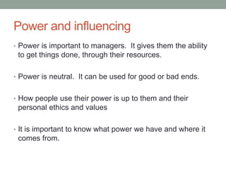 Power and influencing
• Power is important to managers. It gives them the ability
to get things done, through their resources.
• Power is neutral. It can be used for good or bad ends.
• How people use their power is up to them and their
personal ethics and values
• It is important to know what power we have and where it
comes from.
 