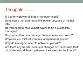 Thoughts………
Is authority power all that a manager needs?
Does every manager have this power because of his/her
job?
Do you need to have expert power to be a successful
manager?
Do you need to be a manager to have resource power?
Who can you think of who has interpersonal power?
Why do managers need to network upwards?
Are there any trends, events or changes on the horizon that
might demand different patterns of success for the future?
 
