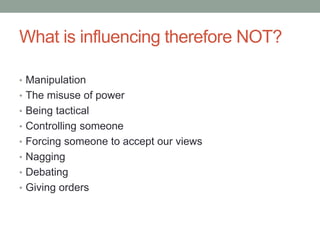 What is influencing therefore NOT?
• Manipulation
• The misuse of power
• Being tactical
• Controlling someone
• Forcing someone to accept our views
• Nagging
• Debating
• Giving orders
 