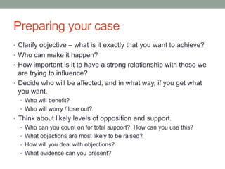 Preparing your case
• Clarify objective – what is it exactly that you want to achieve?
• Who can make it happen?
• How important is it to have a strong relationship with those we
are trying to influence?
• Decide who will be affected, and in what way, if you get what
you want.
• Who will benefit?
• Who will worry / lose out?
• Think about likely levels of opposition and support.
• Who can you count on for total support? How can you use this?
• What objections are most likely to be raised?
• How will you deal with objections?
• What evidence can you present?
 