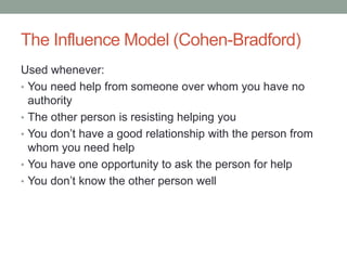 The Influence Model (Cohen-Bradford)
Used whenever:
• You need help from someone over whom you have no
authority
• The other person is resisting helping you
• You don’t have a good relationship with the person from
whom you need help
• You have one opportunity to ask the person for help
• You don’t know the other person well
 