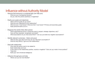 Influence withoutAuthority Model
• Assume that everyone is a potential ally (can help you)
• What are your overlapping interests?
• Do you view this person positively or negatively?
• Clarify your goals and objectives
• What common goals do you have?
• What are your objectives for the relationship?
• What are your ‘must-haves’? What are their ‘must haves’? Primary and secondary goals
• Keep personal wants out of it
• Diagnose the world of the other person
• What organisational forces or pressures exist in (project, strategic objectives, etc)?
• How are they rewarded, recognised, promoted?
• What assumptions do you have about them? Can you put aside any negative assumptions?
• Identify relevant currencies – theirs and yours
• What do they care about and how can you help them accomplish it?
• What do they REALLY get out of the relationship?
• Deal with relationship
• How does the person want to be related to
• Build relationship and trust
• Is the nature of the relationship positive, neutral or negative? How can you make it more positive?
• Take time
• Build your own emotional intelligence
• Influence through give and take
• Where can you be more flexible?
 