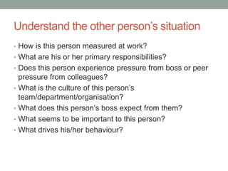 Understand the other person’s situation
• How is this person measured at work?
• What are his or her primary responsibilities?
• Does this person experience pressure from boss or peer
pressure from colleagues?
• What is the culture of this person’s
team/department/organisation?
• What does this person’s boss expect from them?
• What seems to be important to this person?
• What drives his/her behaviour?
 