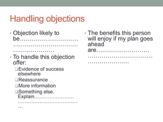 Handling objections
• Objection likely to
be…………………………
……………………………
…………………
• To handle this objection
offer:
Evidence of success
elsewhere
Reassurance
More information
Something else.
Explain……………………
………………………………
…
• The benefits this person
will enjoy if my plan goes
ahead
are………………………
……………………………
…………………
 