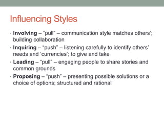 Influencing Styles
• Involving – “pull” – communication style matches others’;
building collaboration
• Inquiring – “push” – listening carefully to identify others’
needs and ‘currencies’; to give and take
• Leading – “pull” – engaging people to share stories and
common grounds
• Proposing – “push” – presenting possible solutions or a
choice of options; structured and rational
 