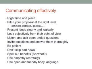Communicating effectively
• Right time and place
• Pitch your proposal at the right level
• Technical, detailed, general….
• Present ideas clearly and logically
• Look objectively from their point of view
• Listen, and ask open-ended questions
• Invite questions and answer them thoroughly
• Be patient
• Don’t skip bad news
• Spell out benefits (So what?)
• Use empathy (carefully)
• Use open and friendly body language
 