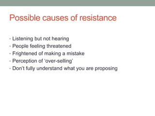Possible causes of resistance
• Listening but not hearing
• People feeling threatened
• Frightened of making a mistake
• Perception of ‘over-selling’
• Don’t fully understand what you are proposing
 