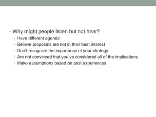 • Why might people listen but not hear?
• Have different agenda
• Believe proposals are not in their best interest
• Don’t recognize the importance of your strategy
• Are not convinced that you’ve considered all of the implications
• Make assumptions based on past experiences
 