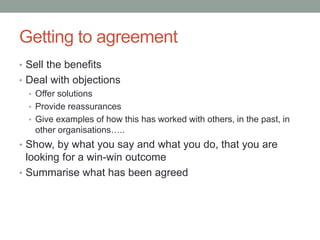 Getting to agreement
• Sell the benefits
• Deal with objections
• Offer solutions
• Provide reassurances
• Give examples of how this has worked with others, in the past, in
other organisations…..
• Show, by what you say and what you do, that you are
looking for a win-win outcome
• Summarise what has been agreed
 