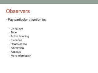 Observers
• Pay particular attention to:
• Language
• Tone
• Active listening
• Evidence
• Reassurance
• Affirmation
• Appeals
• More information
 