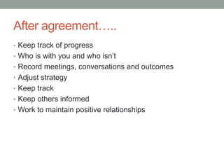 After agreement…..
• Keep track of progress
• Who is with you and who isn’t
• Record meetings, conversations and outcomes
• Adjust strategy
• Keep track
• Keep others informed
• Work to maintain positive relationships
 