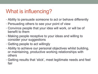 What is influencing?
• Ability to persuade someone to act or behave differently
• Persuading others to see your point of view
• Convince people that your idea will work, or will be of
benefit to them
• Making people receptive to your ideas and willing to
consider your suggestions
• Getting people to act willingly
• Ability to achieve our personal objectives whilst building,
or maintaining, productive working relationships with
others
• Getting results that ‘stick’, meet legitimate needs and feel
fair
 