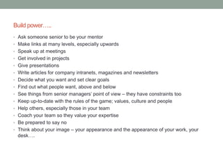 Build power…..
• Ask someone senior to be your mentor
• Make links at many levels, especially upwards
• Speak up at meetings
• Get involved in projects
• Give presentations
• Write articles for company intranets, magazines and newsletters
• Decide what you want and set clear goals
• Find out what people want, above and below
• See things from senior managers’ point of view – they have constraints too
• Keep up-to-date with the rules of the game; values, culture and people
• Help others, especially those in your team
• Coach your team so they value your expertise
• Be prepared to say no
• Think about your image – your appearance and the appearance of your work, your
desk….
 