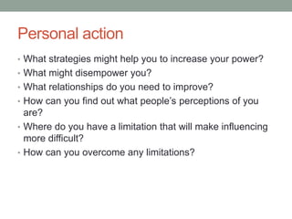 Personal action
• What strategies might help you to increase your power?
• What might disempower you?
• What relationships do you need to improve?
• How can you find out what people’s perceptions of you
are?
• Where do you have a limitation that will make influencing
more difficult?
• How can you overcome any limitations?
 