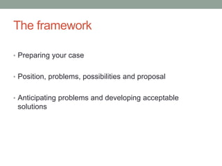 The framework
• Preparing your case
• Position, problems, possibilities and proposal
• Anticipating problems and developing acceptable
solutions
 