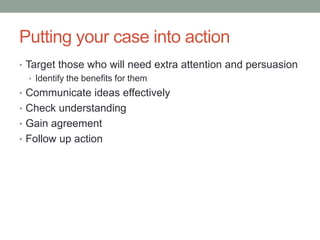 Putting your case into action
• Target those who will need extra attention and persuasion
• Identify the benefits for them
• Communicate ideas effectively
• Check understanding
• Gain agreement
• Follow up action
 