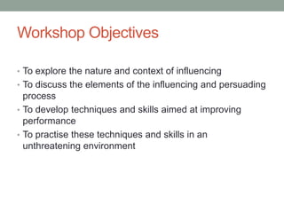 Workshop Objectives
• To explore the nature and context of influencing
• To discuss the elements of the influencing and persuading
process
• To develop techniques and skills aimed at improving
performance
• To practise these techniques and skills in an
unthreatening environment
 