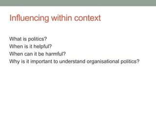 Influencing within context
What is politics?
When is it helpful?
When can it be harmful?
Why is it important to understand organisational politics?
 