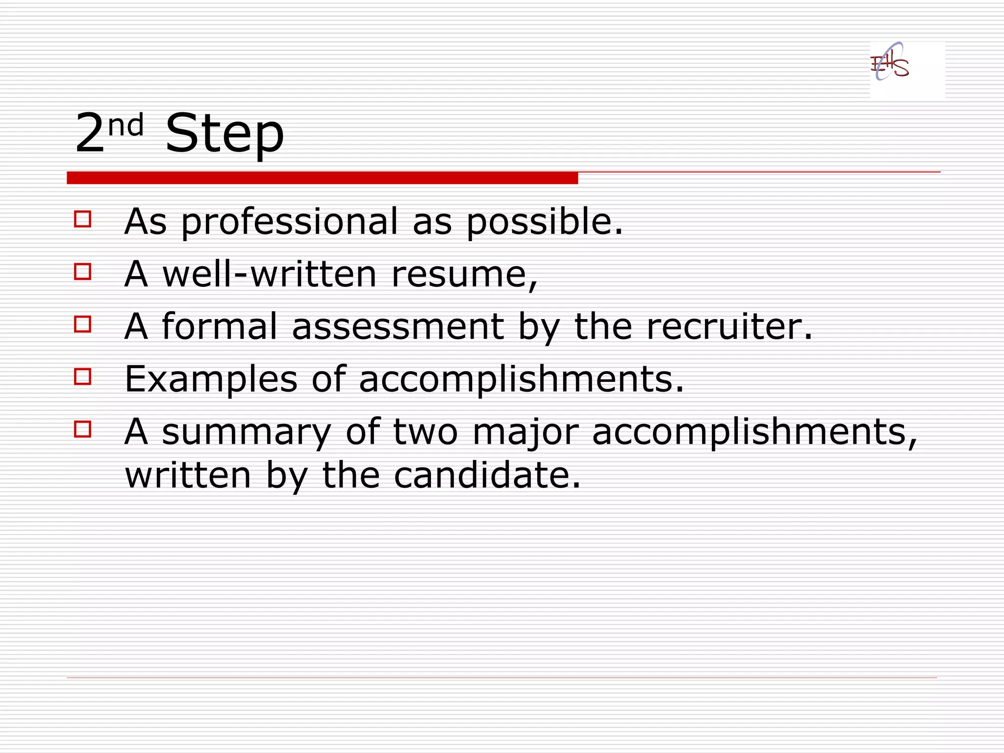 2 nd  Step  As professional as possible.  A well-written resume,  A formal assessment by the recruiter. Examples of accomplishments. A summary of two major accomplishments, written by the candidate.   