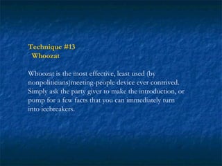 Technique #13
 Whoozat

Whoozat is the most effective, least used (by
nonpoliticians)meeting-people device ever contrived.
Simply ask the party giver to make the introduction, or
pump for a few facts that you can immediately turn
into icebreakers.
 