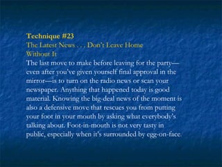 Technique #23
The Latest News . . . Don’t Leave Home
Without It
The last move to make before leaving for the party—
even after you’ve given yourself final approval in the
mirror—is to turn on the radio news or scan your
newspaper. Anything that happened today is good
material. Knowing the big-deal news of the moment is
also a defensive move that rescues you from putting
your foot in your mouth by asking what everybody’s
talking about. Foot-in-mouth is not very tasty in
public, especially when it’s surrounded by egg-on-face.
 