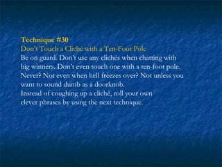 Technique #30
Don’t Touch a Cliché with a Ten-Foot Pole
Be on guard. Don’t use any clichés when chatting with
big winners. Don’t even touch one with a ten-foot pole.
Never? Not even when hell freezes over? Not unless you
want to sound dumb as a doorknob.
Instead of coughing up a cliché, roll your own
clever phrases by using the next technique.
 