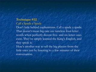 Technique #32
Call a Spade a Spade
Don’t hide behind euphemisms. Call a spade a spade.
That doesn’t mean big cats use tasteless four-letter
words when perfectly decent five- and six-letter ones
exist. They’ve simply learned the King’s English, and
they speak it.
Here’s another way to tell the big players from the
little ones just by listening to a few minutes of their
conversation.
 