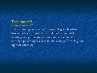 Technique #42
Clear “Customs”
Before putting one toe on foreign soil, get a book on
dos and taboos around the world. Before you shake
hands, give a gift, make gestures, or even compliment
anyone’s possessions, check it out. Your gaffe could gum
up your entire gig.
 