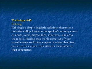 Technique #45
Echoing
Echoing is a simple linguistic technique that packs a
powerful wallop. Listen to the speaker’s arbitrary choice
of nouns, verbs, prepositions, adjectives—and echo
them back. Hearing their words come out of your
mouth creates subliminal rapport. It makes them feel
you share their values, their attitudes, their interests,
their experiences.
 