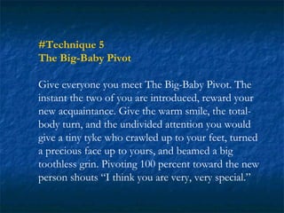 #Technique 5
The Big-Baby Pivot

Give everyone you meet The Big-Baby Pivot. The
instant the two of you are introduced, reward your
new acquaintance. Give the warm smile, the total-
body turn, and the undivided attention you would
give a tiny tyke who crawled up to your feet, turned
a precious face up to yours, and beamed a big
toothless grin. Pivoting 100 percent toward the new
person shouts “I think you are very, very special.”
 