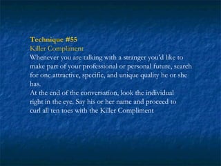 Technique #55
Killer Compliment
Whenever you are talking with a stranger you’d like to
make part of your professional or personal future, search
for one attractive, specific, and unique quality he or she
has.
At the end of the conversation, look the individual
right in the eye. Say his or her name and proceed to
curl all ten toes with the Killer Compliment
 