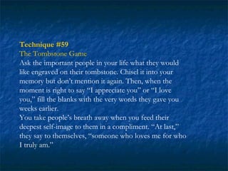 Technique #59
The Tombstone Game
Ask the important people in your life what they would
like engraved on their tombstone. Chisel it into your
memory but don’t mention it again. Then, when the
moment is right to say “I appreciate you” or “I love
you,” fill the blanks with the very words they gave you
weeks earlier.
You take people’s breath away when you feed their
deepest self-image to them in a compliment. “At last,”
they say to themselves, “someone who loves me for who
I truly am.”
 
