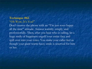 Technique #62
“Oh Wow, It’s You!”
Don’t answer the phone with an “I’m just sooo happy
all the time” attitude. Answer warmly, crisply, and
professionally. Then, after you hear who is calling, let a
huge smile of happiness engulf your entire face and
spill over into your voice. You make your caller feel as
though your giant warm fuzzy smile is reserved for him
or her.
 