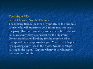 Technique #73
Be the Chooser, Not the Choosee
The lifelong friend, the love of your life, or the business
contact who will transform your future may not be at
the party. However, someday, somewhere, he or she will
be. Make every party a rehearsal for the big event.
Do not stand around waiting for the moment when
that special person approaches you. You make it happen
by exploring every face in the room. No more “ships
passing in the night.” Capture whatever or whomever
you want in your life.
 