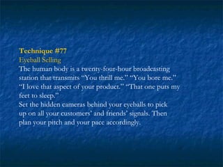 Technique #77
Eyeball Selling
The human body is a twenty-four-hour broadcasting
station that transmits “You thrill me.” “You bore me.”
“I love that aspect of your product.” “That one puts my
feet to sleep.”
Set the hidden cameras behind your eyeballs to pick
up on all your customers’ and friends’ signals. Then
plan your pitch and your pace accordingly.
 