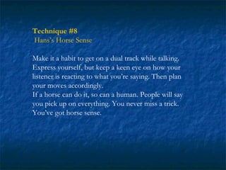 Technique #8
Hans’s Horse Sense

Make it a habit to get on a dual track while talking.
Express yourself, but keep a keen eye on how your
listener is reacting to what you’re saying. Then plan
your moves accordingly.
If a horse can do it, so can a human. People will say
you pick up on everything. You never miss a trick.
You’ve got horse sense.
 