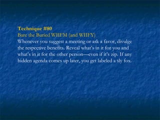Technique #80
Bare the Buried WIIFM (and WIIFY)
Whenever you suggest a meeting or ask a favor, divulge
the respective benefits. Reveal what’s in it for you and
what’s in it for the other person—even if it’s zip. If any
hidden agenda comes up later, you get labeled a sly fox.
 