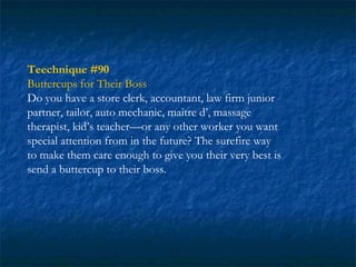 Teechnique #90
Buttercups for Their Boss
Do you have a store clerk, accountant, law firm junior
partner, tailor, auto mechanic, maître d’, massage
therapist, kid’s teacher—or any other worker you want
special attention from in the future? The surefire way
to make them care enough to give you their very best is
send a buttercup to their boss.
 