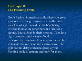 Technique #1
The Flooding Smile

Don’t flash an immediate smile when you greet
someone, as though anyone who walked into
your line of sight would be the beneficiary.
Instead, look at the other person’s face for a
second. Pause. Soak in their persona. Then let a
big, warm, responsive smile flood
over your face and overflow into your eyes. It
willengulf the recipient like a warm wave. The
split-second delay convinces people your
flooding smile is genuine and only for them.
 