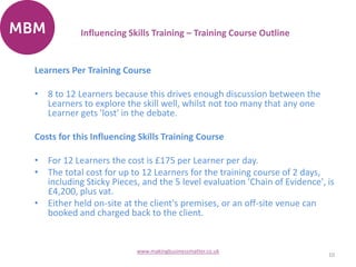 Learners Per Training Course
• 8 to 12 Learners because this drives enough discussion between the
Learners to explore the skill well, whilst not too many that any one
Learner gets 'lost' in the debate.
Costs for this Influencing Skills Training Course
• For 12 Learners the cost is £175 per Learner per day.
• The total cost for up to 12 Learners for the training course of 2 days,
including Sticky Pieces, and the 5 level evaluation 'Chain of Evidence', is
£4,200, plus vat.
• Either held on-site at the client's premises, or an off-site venue can
booked and charged back to the client.
10
www.makingbusinessmatter.co.uk
Influencing Skills Training – Training Course Outline
 