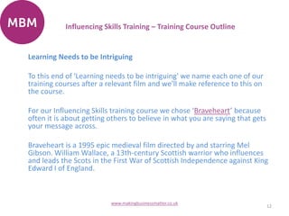 Learning Needs to be Intriguing
To this end of 'Learning needs to be intriguing' we name each one of our
training courses after a relevant film and we'll make reference to this on
the course.
For our Influencing Skills training course we chose ‘Braveheart’ because
often it is about getting others to believe in what you are saying that gets
your message across.
Braveheart is a 1995 epic medieval film directed by and starring Mel
Gibson. William Wallace, a 13th-century Scottish warrior who influences
and leads the Scots in the First War of Scottish Independence against King
Edward I of England.
12
www.makingbusinessmatter.co.uk
Influencing Skills Training – Training Course Outline
 