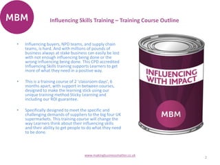 Influencing Skills Training – Training Course Outline
2
www.makingbusinessmatter.co.uk
• Influencing buyers, NPD teams, and supply chain
teams, is hard. And with millions of pounds of
business always at stake business can easily be lost
with not enough influencing being done or the
wrong influencing being done. This CPD accredited
Influencing Skills training supports Learners to get
more of what they need in a positive way.
• This is a training course of 2 'classroom days', 6
months apart, with support in between courses,
designed to make the learning stick using our
unique training method Sticky Learning and
including our ROI guarantee.
• Specifically designed to meet the specific and
challenging demands of suppliers to the big four UK
supermarkets. This training course will change the
way Learners think about their influencing skills
and their ability to get people to do what they need
to be done.
 