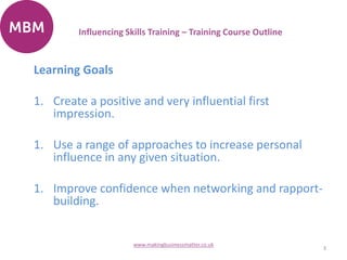Learning Goals
1. Create a positive and very influential first
impression.
1. Use a range of approaches to increase personal
influence in any given situation.
1. Improve confidence when networking and rapport-
building.
3
www.makingbusinessmatter.co.uk
Influencing Skills Training – Training Course Outline
 