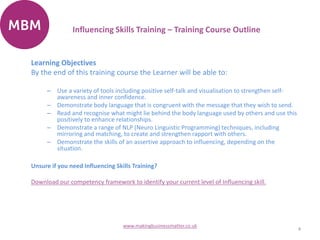 Learning Objectives
By the end of this training course the Learner will be able to:
– Use a variety of tools including positive self-talk and visualisation to strengthen self-
awareness and inner confidence.
– Demonstrate body language that is congruent with the message that they wish to send.
– Read and recognise what might lie behind the body language used by others and use this
positively to enhance relationships.
– Demonstrate a range of NLP (Neuro Linguistic Programming) techniques, including
mirroring and matching, to create and strengthen rapport with others.
– Demonstrate the skills of an assertive approach to influencing, depending on the
situation.
Unsure if you need Influencing Skills Training?
Download our competency framework to identify your current level of Influencing skill.
4
www.makingbusinessmatter.co.uk
Influencing Skills Training – Training Course Outline
 