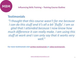 Testimonials
“I thought that this course wasn’t for me because
I can do this stuff and it’s all a bit ‘fluffy’. I am so
glad that I attended because I now know how
much difference it can really make. I am using this
stuff at work and I can only say that it works very
well.”
For more testimonials visit written testimonials or video testimonials.
6
www.makingbusinessmatter.co.uk
Influencing Skills Training – Training Course Outline
 