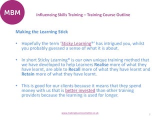 Making the Learning Stick
• Hopefully the term ‘Sticky Learning®’ has intrigued you, whilst
you probably guessed a sense of what it is about.
• In short Sticky Learning® is our own unique training method that
we have developed to help Learners Realise more of what they
have learnt, are able to Recall more of what they have learnt and
Retain more of what they have learnt.
• This is good for our clients because it means that they spend
money with us that is better invested than other training
providers because the learning is used for longer.
7
www.makingbusinessmatter.co.uk
Influencing Skills Training – Training Course Outline
 
