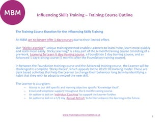 The Training Course Duration for the Influencing Skills Training
At MBM we no longer offer 1 day courses due to their limited effect.
Our ‘Sticky Learning®’ unique training method enables Learners to learn more, learn more quickly
and learn more easily. Sticky Learning® is a key part of the 6 month training course consisting of a
pre-work, Learning To Learn ½ day training course, a Foundation 1 day training course, and an
Advanced 1 day training course (6 months after the Foundation training course).
In between the Foundation training course and the Advanced training course, the Learner will be
challenged to complete ‘Sticky Pieces’, which appeals to the 70:20:10 learning model. These are
desk based activities that help the Learner to change their behaviour long term by identifying a
habit that they wish to adopt to embed the new skill.
The Learner is also given:
– Access to our skill specific and learning objective specific 'Knowledge Vault'.
– Email and telephone support throughout the 6 month training course.
– An option to bolt on 'Individual Coaching' to support the Learner further.
– An option to bolt on a 1/2 day 'Annual Refresh' to further enhance the learning in the future.
8
www.makingbusinessmatter.co.uk
Influencing Skills Training – Training Course Outline
 