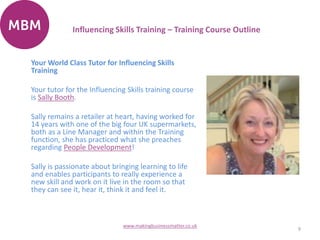 Your World Class Tutor for Influencing Skills
Training
Your tutor for the Influencing Skills training course
is Sally Booth.
Sally remains a retailer at heart, having worked for
14 years with one of the big four UK supermarkets,
both as a Line Manager and within the Training
function, she has practiced what she preaches
regarding People Development!
Sally is passionate about bringing learning to life
and enables participants to really experience a
new skill and work on it live in the room so that
they can see it, hear it, think it and feel it.
9
www.makingbusinessmatter.co.uk
Influencing Skills Training – Training Course Outline
 