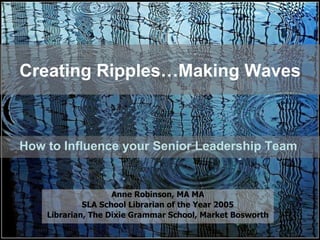 Creating Ripples…Making Waves How to Influence your Senior Leadership Team  Anne Robinson, MA MA SLA School Librarian of the Year 2005 Librarian, The Dixie Grammar School, Market Bosworth 