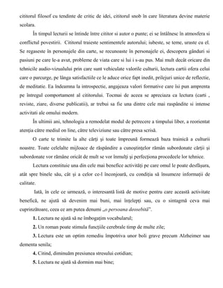 cititorul filosof cu tendinte de critic de idei, cititorul snob în care literatura devine materie
scolara.
În timpul lecturii se întinde între cititor si autor o punte; ei se întâlnesc în atmosfera si
conflictul povestirii. Cititorul traieste sentimentele autorului; iubeste, se teme, uraste cu el.
Se regaseste în personajele din carte, se recunoaste în personajele ei, descopera gânduri si
pasiuni pe care le-a avut, probleme de viata care si lui i s-au pus. Mai mult decât oricare din
tehnicile audio-vizualului prin care sunt vehiculate valorile culturii, lectura cartii ofera celui
care o parcurge, pe lânga satisfactiile ce le aduce orice fapt inedit, prilejuri unice de reflectie,
de meditatie. Ea îndeamna la introspectie, angajeaza valori formative care îsi pun amprenta
pe întregul comportament al cititorului. Tocmai de aceea se apreciaza ca lectura (carti ,
reviste, ziare, diverse publicatii), ar trebui sa fie una dintre cele mai raspândite si intense
activitati ale omului modern.
În ultimii ani, tehnologia a remodelat modul de petrecere a timpului liber, a reorientat
atenţia către mediul on line, către televiziune sau către presa scrisă.
O carte te trimite la alte cărţi şi toate împreună formează baza trainică a culturii
noastre. Toate celelalte mijloace de răspândire a cunoştinţelor rămân subordonate cărţii şi
subordonate vor rămâne oricât de mult se vor înmulţi şi perfecţiona procedeele lor tehnice.
Lectura constituie una din cele mai benefice activități pe care omul le poate desfășura,
atât spre binele său, cât și a celor ce-l înconjoară, cu condiția să însumeze informații de
calitate.
Iată, în cele ce urmează, o interesantă listă de motive pentru care această activitate
benefică, ne ajută să devenim mai buni, mai înțelepți sau, cu o sintagmă ceva mai
cuprinzătoare, ceea ce am putea denumi „o persoana deosebită”.
1. Lectura ne ajută să ne îmbogațim vocabularul;
2. Un roman poate stimula funcțiile cerebrale timp de multe zile;
3. Lectura este un optim remediu împotriva unor boli grave precum Alzheimer sau
dementa senila;
4. Citind, diminuăm presiunea stresului cotidian;
5. Lectura ne ajută să dormim mai bine;
 